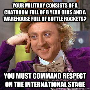 Your military consists of a chatroom full of 8 year olds and a warehouse full of bottle rockets? You must command respect on the international stage  Condescending Wonka