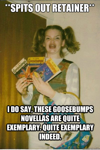 **spits out retainer** I do say, these Goosebumps novellas are quite exemplary. Quite exemplary indeed. - **spits out retainer** I do say, these Goosebumps novellas are quite exemplary. Quite exemplary indeed.  BERKS