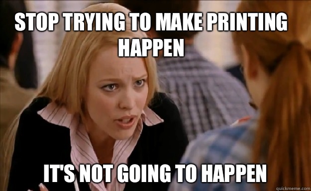 Stop trying to make printing happen  It's not going to happen    mean girls