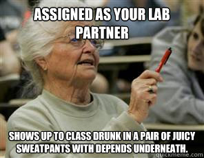 assigned as your lab partner shows up to class drunk in a pair of juicy sweatpants with depends underneath.  Senior College Student