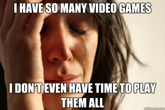 I have so many video games I don't even have time to play them all  First World Problems