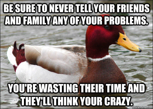 Be sure to never tell your friends and family any of your problems. You're wasting their time and they'll think your crazy.  Malicious Advice Mallard