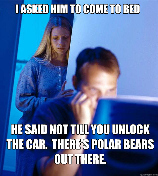 i asked him to come to bed he said not till you unlock the car.  There's polar bears out there.  Redditors Wife