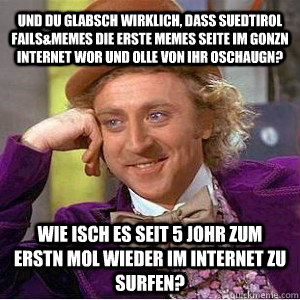 und du glabsch wirklich, dass suedtirol fails&memes die erste memes seite im gonzn internet wor und olle von ihr oschaugn? wie isch es seit 5 johr zum erstn mol wieder im internet zu surfen? - und du glabsch wirklich, dass suedtirol fails&memes die erste memes seite im gonzn internet wor und olle von ihr oschaugn? wie isch es seit 5 johr zum erstn mol wieder im internet zu surfen?  Willy Wanka