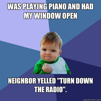 Was playing piano and had my window open Neighbor yelled 