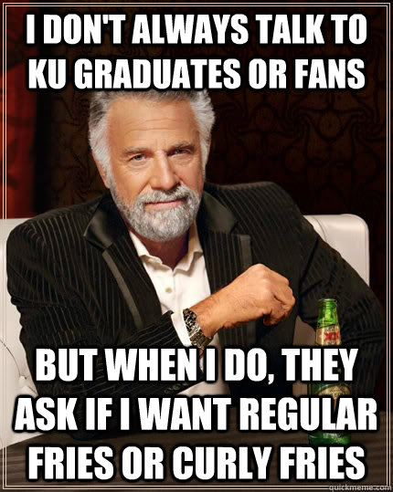 I don't always talk to KU graduates or fans but when I do, they ask if I want regular fries or curly fries  The Most Interesting Man In The World