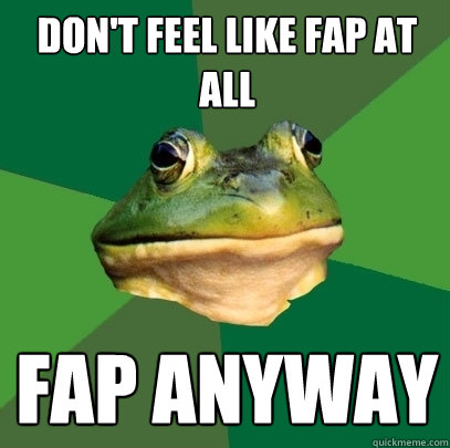 Don't feel like fap at all Fap anyway  Foul Bachelor Frog