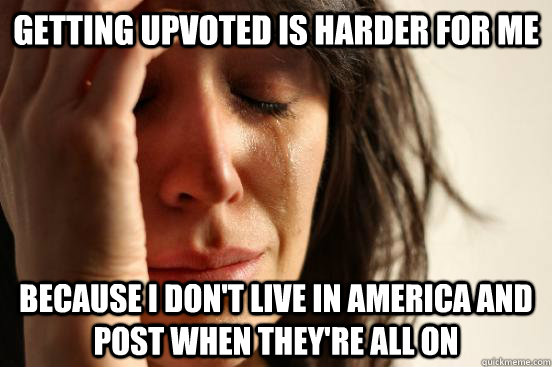 Getting upvoted is harder for me  because I don't live in America and post when they're all on  First World Problems