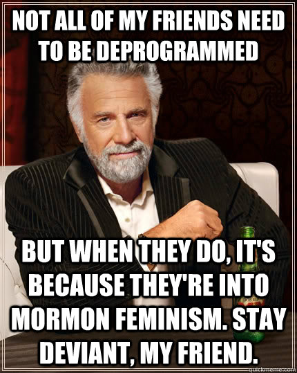 not all of my friends need to be deprogrammed but when they do, it's because they're into Mormon feminism. stay deviant, my friend.  The Most Interesting Man In The World