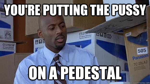 You're putting the pussy on a pedestal - You're putting the pussy on a pedestal  Helpful Bro