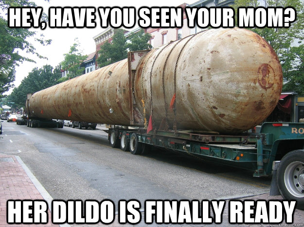 Hey, have you seen your mom? Her dildo is finally ready  Your Moms Giant Dildo