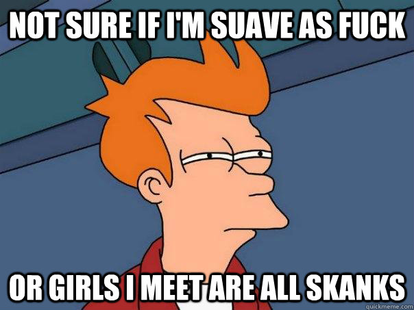 Not sure if i'm suave as fuck or girls i meet are all skanks  Futurama Fry