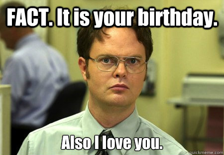 FACT. It is your birthday. Also I love you.  Dwight K Schrute