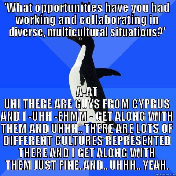 'WHAT OPPORTUNITIES HAVE YOU HAD WORKING AND COLLABORATING IN DIVERSE, MULTICULTURAL SITUATIONS?' A-AT UNI THERE ARE GUYS FROM CYPRUS AND I -UHH -EHMM - GET ALONG WITH THEM AND UHHH.. THERE ARE LOTS OF DIFFERENT CULTURES REPRESENTED THERE AND I GET ALONG WITH THEM JUST FINE. AND.. UHHH.. YEAH. Socially Awkward Penguin
