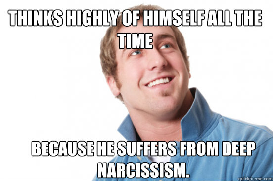 Thinks highly of himself all the time Because he suffers from deep narcissism.  Misunderstood Douchebag