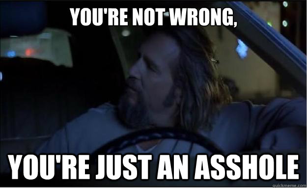 You're not wrong, you're just an asshole  The Big Lebowski