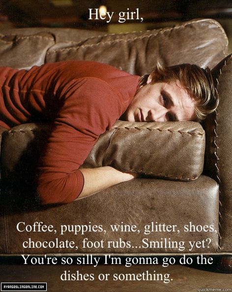 Hey girl,

 Coffee, puppies, wine, glitter, shoes, chocolate, foot rubs...Smiling yet? You're so silly I'm gonna go do the dishes or something.  Ryan Gosling Hey Girl