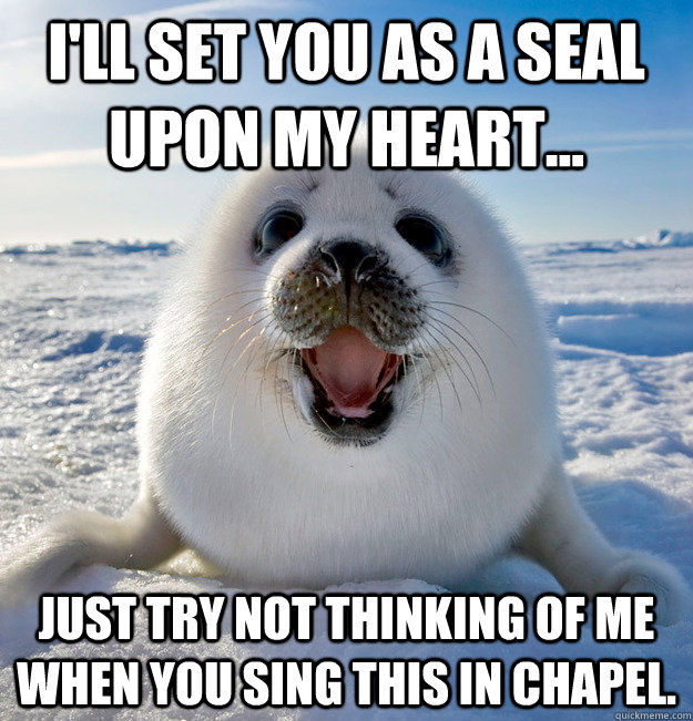 I'll set you as a seal upon my heart... Just try not thinking of me when you sing this in chapel.  Easily Pleased Seal