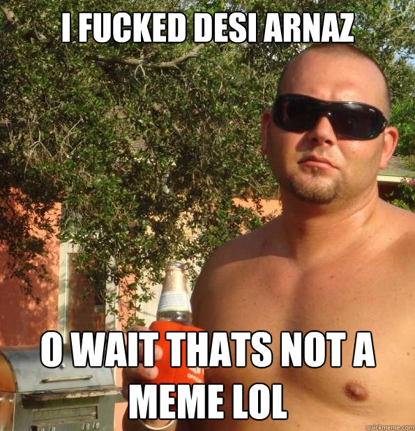 i fucked desi arnaz o wait thats not a meme lol  