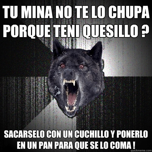 Tu mina no te lo chupa porque teni quesillo ? sacarselo con un cuchillo y ponerlo en un pan para que se lo coma !  Insanity Wolf