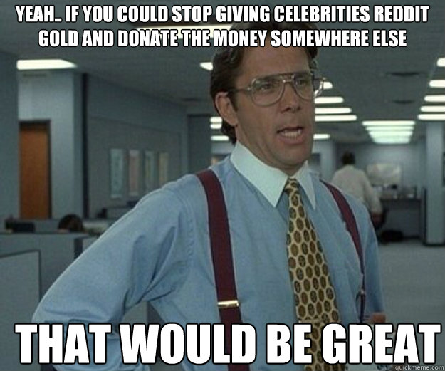 Yeah.. if you could stop giving celebrities reddit gold and donate the money somewhere else  THAT WOULD BE GREAT - Yeah.. if you could stop giving celebrities reddit gold and donate the money somewhere else  THAT WOULD BE GREAT  that would be great