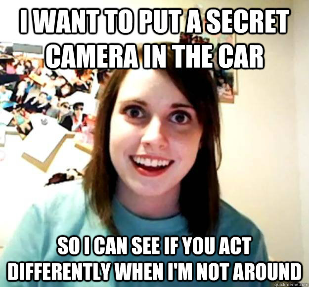 I want to put a secret camera in the car So I can see if you act differently when I'm not around  Overly Attached Girlfriend