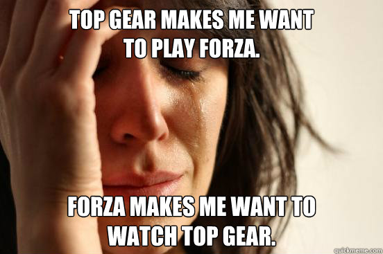 Top Gear makes me want 
to play Forza. Forza makes me want to 
watch top gear.  First World Problems