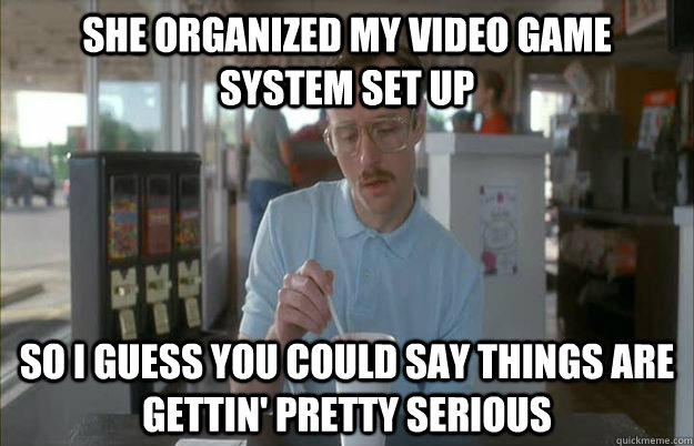 she organized my video game system set up So I guess you could say things are gettin' pretty serious  Kip from Napoleon Dynamite