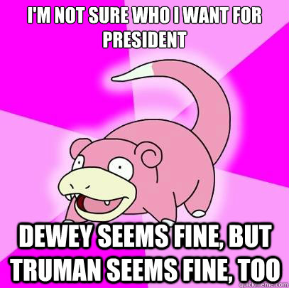 i'm not sure who i want for president dewey seems fine, but truman seems fine, too  Slowpoke