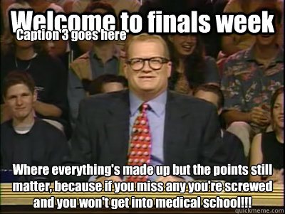 Welcome to finals week Where everything's made up but the points still matter, because if you miss any you're screwed and you won't get into medical school!!! Caption 3 goes here  Its time to play drew carey