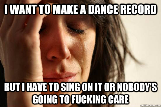 I want to make a dance record but i have to sing on it or nobody's going to fucking care  First World Problems