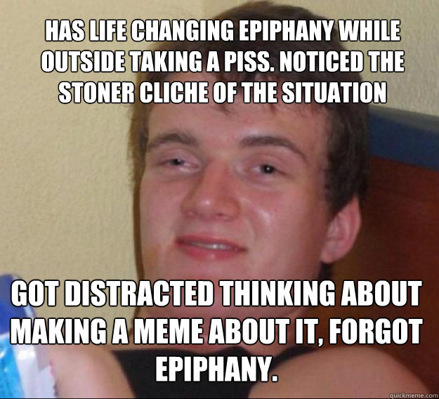 Has life changing epiphany while outside taking a piss. Noticed the stoner cliche of the situation Got distracted thinking about making a meme about it, forgot epiphany. 
 - Has life changing epiphany while outside taking a piss. Noticed the stoner cliche of the situation Got distracted thinking about making a meme about it, forgot epiphany. 
  ten guy