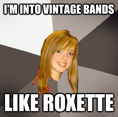 I'm into vintage bands Like roxette  Musically Oblivious 8th Grader