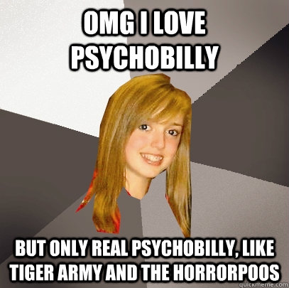 OMG I Love psychobilly but only Real psychobilly, like tiger army and the Horrorpoos  Musically Oblivious 8th Grader