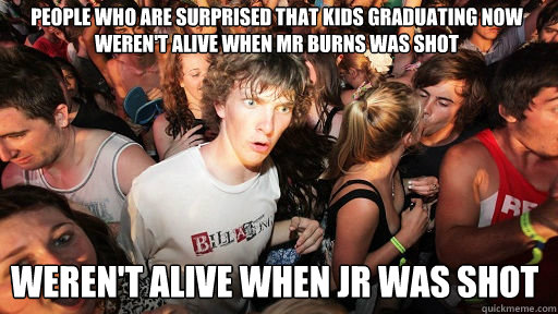 People who are surprised that kids graduating now weren't alive when mr burns was shot weren't alive when jr was shot  Sudden Clarity Clarence