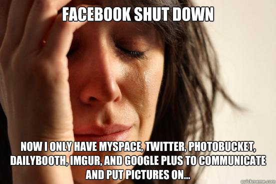 Facebook shut down Now I only have myspace, twitter, photobucket, dailybooth, imgur, and google plus to communicate and put pictures on... - Facebook shut down Now I only have myspace, twitter, photobucket, dailybooth, imgur, and google plus to communicate and put pictures on...  First World Problems