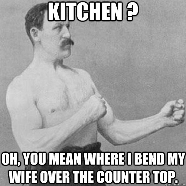 kitchen ? oh, you mean where i bend my wife over the counter top.  overly manly man