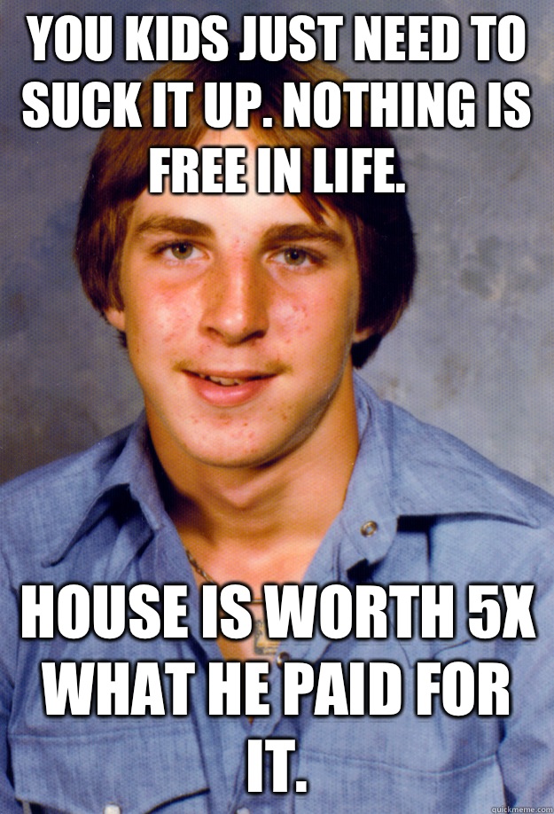 You kids just need to suck it up. Nothing is free in life.   House is worth 5x what he paid for it.   Old Economy Steven