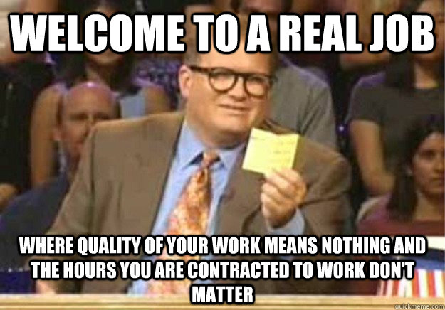 Welcome to a real job where quality of your work means nothing and the hours you are contracted to work don't matter  Welcome to