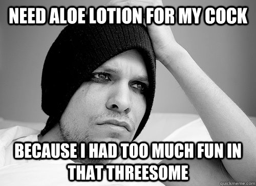 need aloe lotion for my cock because i had too much fun in that threesome  First World Gay Problems