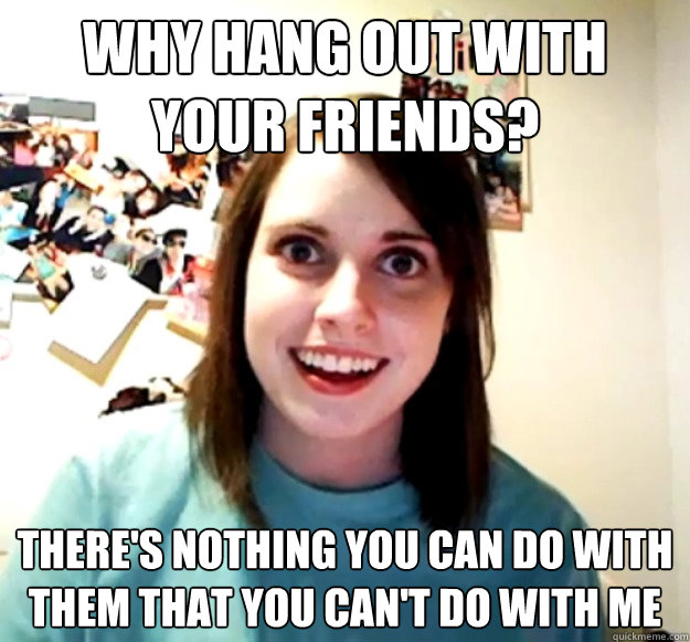 Why hang out with your friends? There's nothing you can do with them that you can't do with me  Overly Attached Girlfriend