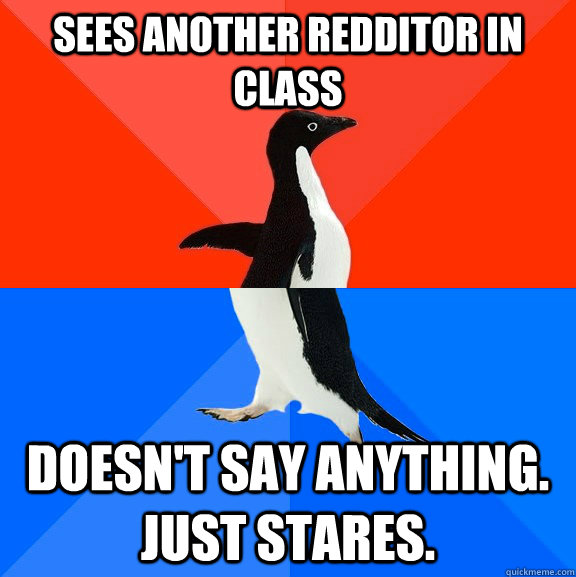 sees another redditor in class doesn't say anything. just stares.  Socially Awesome Awkward Penguin