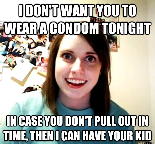 I don't want you to wear a condom tonight In case you don't pull out in time, then I can have your kid  Overly Attached Girlfriend