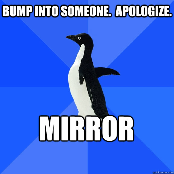 Bump into someone.  Apologize. Mirror  Socially Awkward Penguin