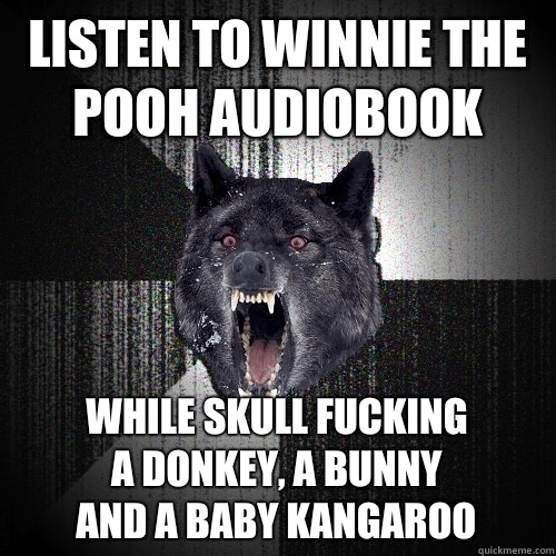 Listen to winnie the pooh audiobook While skull fucking
 a donkey, a bunny
 and a baby kangaroo  Insanity Wolf