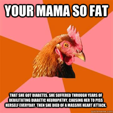 Your mama so fat That she got diabetes. She suffered through years of debilitating diabetic neuropathy, causing her to piss herself everyday. Then she died of a massive heart attack. - Your mama so fat That she got diabetes. She suffered through years of debilitating diabetic neuropathy, causing her to piss herself everyday. Then she died of a massive heart attack.  Anti-Joke Chicken