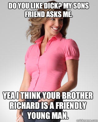 Do you like dick? My sons friend asks me. Yea I think your brother Richard is a friendly young man.  Oblivious Suburban Mom