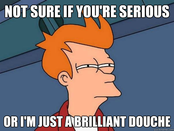 Not sure if you're serious Or I'm just a brilliant douche  Futurama Fry