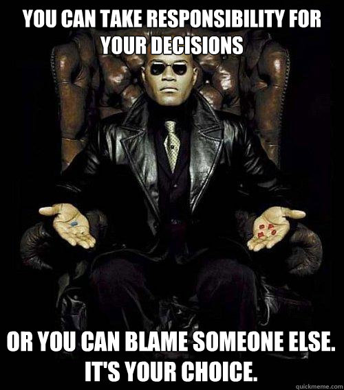 You can take responsibility for your decisions or you can blame someone else.
It's Your choice. - You can take responsibility for your decisions or you can blame someone else.
It's Your choice.  Morpheus
