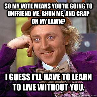 So my vote means you're going to unfriend me, shun me, and crap on my lawn? I guess I'll have to learn to live without you.  Condescending Wonka